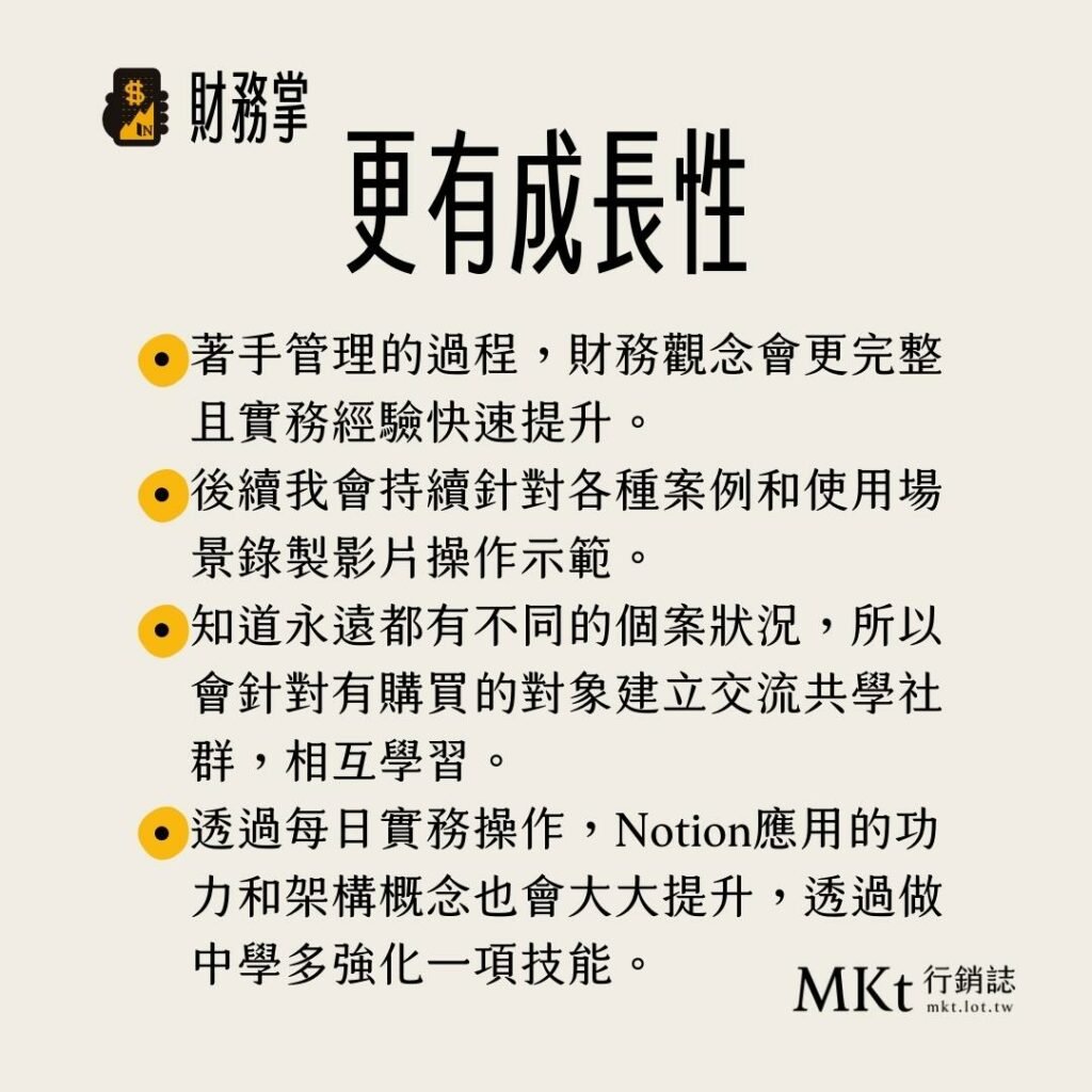 ・著手管理的過程，財務觀念會更完整且實務經驗快速提升。・後續我會持續針對各種案例和使用場景錄製影片操作示範。・知道永遠都有不同的個案狀況，所以會針對有購買的對象建立交流共學社群，相互學習。・透過每日實務操作，Notion應用的功力和架構概念也會大大提升，透過做中學多強化一項技能。