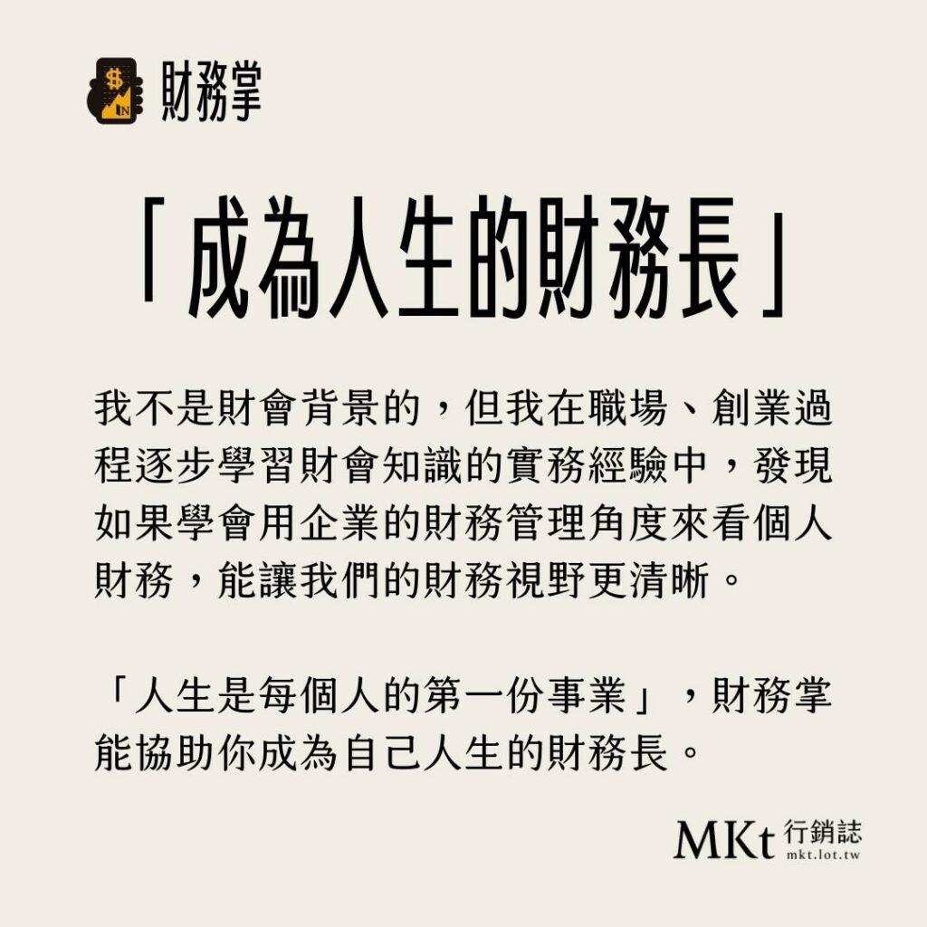 我不是財會背景的，但我在職場、創業過程逐步學習財會知識的實務經驗中，發現如果學會用企業的財務管理角度來看個人財務，能讓我們的財務視野更清晰。「人生是每個人的第一份事業」，財務掌能協助你成為自己人生的財務長。
