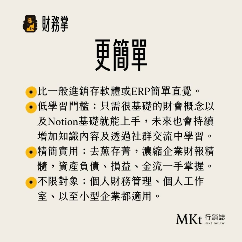 ・比一般進銷存軟體或ERP簡單直覺。・低學習門檻：只需很基礎的財會概念以及Notion基礎就能上手，未來也會持續增加知識內容及透過社群交流中學習。・精簡實用：去蕪存菁，濃縮企業財報精髓，資產負債、損益、金流一手掌握。・不限對象：個人財務管理、個人工作室、以至小型企業都適用。